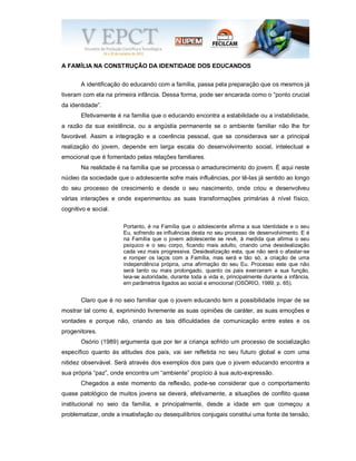A FAMÍLIA NA CONSTRUÇÃO DA IDENTIDADE DOS EDUCANDOS
A identificação do educando com a família, passa pela preparação que os mesmos já
tiveram com ela na primeira infância. Dessa forma, pode ser encarada como o “ponto crucial
da identidade”.
Efetivamente é na família que o educando encontra a estabilidade ou a instabilidade,
a razão da sua existência, ou a angústia permanente se o ambiente familiar não lhe for
favorável. Assim a integração e a coerência pessoal, que se considerava ser a principal
realização do jovem, depende em larga escala do desenvolvimento social, intelectual e
emocional que é fomentado pelas relações familiares.
Na realidade é na família que se processa o amadurecimento do jovem. É aqui neste
núcleo da sociedade que o adolescente sofre mais influências, por tê-las já sentido ao longo
do seu processo de crescimento e desde o seu nascimento, onde criou e desenvolveu
várias interações e onde experimentou as suas transformações primárias á nível físico,
cognitivo e social.
Portanto, é na Família que o adolescente afirma a sua Identidade e o seu
Eu, sofrendo as influências desta no seu processo de desenvolvimento. E é
na Família que o jovem adolescente se revê, à medida que afirma o seu
psíquico e o seu corpo, ficando mais adulto, criando uma desidealização
cada vez mais progressiva. Desidealização esta, que não será o afastar-se
e romper os laços com a Família, mas será e tão só, a criação de uma
independência própria, uma afirmação do seu Eu. Processo este que não
será tanto ou mais prolongado, quanto os pais exerceram a sua função,
leia-se autoridade, durante toda a vida e, principalmente durante a infância,
em parâmetros ligados ao social e emocional (OSÓRIO, 1989, p. 65).
Claro que é no seio familiar que o jovem educando tem a possibilidade ímpar de se
mostrar tal como é, exprimindo livremente as suas opiniões de caráter, as suas emoções e
vontades e porque não, criando as tais dificuldades de comunicação entre estes e os
progenitores.
Osório (1989) argumenta que por ter a criança sofrido um processo de socialização
específico quanto às atitudes dos pais, vai ser refletida no seu futuro global e com uma
nitidez observável. Será através dos exemplos dos pais que o jovem educando encontra a
sua própria “paz”, onde encontra um “ambiente” propício à sua auto-expressão.
Chegados a este momento da reflexão, pode-se considerar que o comportamento
quase patológico de muitos jovens se deverá, efetivamente, a situações de conflito quase
institucional no seio da família, e principalmente, desde a idade em que começou a
problematizar, onde a insatisfação ou desequilíbrios conjugais constitui uma fonte de tensão,
 