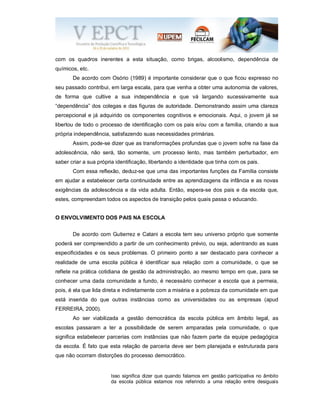 com os quadros inerentes a esta situação, como brigas, alcoolismo, dependência de
químicos, etc.
De acordo com Osório (1989) é importante considerar que o que ficou expresso no
seu passado contribui, em larga escala, para que venha a obter uma autonomia de valores,
de forma que cultive a sua independência e que vá largando sucessivamente sua
“dependência” dos colegas e das figuras de autoridade. Demonstrando assim uma clareza
percepcional e já adquirido os componentes cognitivos e emocionais. Aqui, o jovem já se
libertou de todo o processo de identificação com os pais e/ou com a família, criando a sua
própria independência, satisfazendo suas necessidades primárias.
Assim, pode-se dizer que as transformações profundas que o jovem sofre na fase da
adolescência, não será, tão somente, um processo lento, mas também perturbador, em
saber criar a sua própria identificação, libertando a identidade que tinha com os pais.
Com essa reflexão, deduz-se que uma das importantes funções da Família consiste
em ajudar a estabelecer certa continuidade entre as aprendizagens da infância e as novas
exigências da adolescência e da vida adulta. Então, espera-se dos pais e da escola que,
estes, compreendam todos os aspectos de transição pelos quais passa o educando.
O ENVOLVIMENTO DOS PAIS NA ESCOLA
De acordo com Gutierrez e Catani a escola tem seu universo próprio que somente
poderá ser compreendido a partir de um conhecimento prévio, ou seja, adentrando as suas
especificidades e os seus problemas. O primeiro ponto a ser destacado para conhecer a
realidade de uma escola pública é identificar sua relação com a comunidade, o que se
reflete na prática cotidiana de gestão da administração, ao mesmo tempo em que, para se
conhecer uma dada comunidade a fundo, é necessário conhecer a escola que a permeia,
pois, é ela que lida direta e indiretamente com a miséria e a pobreza da comunidade em que
está inserida do que outras instâncias como as universidades ou as empresas (apud
FERREIRA, 2000).
Ao ser viabilizada a gestão democrática da escola pública em âmbito legal, as
escolas passaram a ter a possibilidade de serem amparadas pela comunidade, o que
significa estabelecer parcerias com instâncias que não fazem parte da equipe pedagógica
da escola. É fato que esta relação de parceria deve ser bem planejada e estruturada para
que não ocorram distorções do processo democrático.
Isso significa dizer que quando falamos em gestão participativa no âmbito
da escola pública estamos nos referindo a uma relação entre desiguais
 