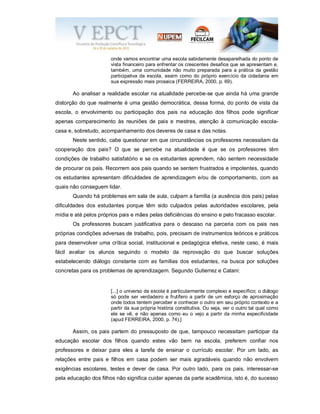 onde vamos encontrar uma escola sabidamente desaparelhada do ponto de
vista financeiro para enfrentar os crescentes desafios que se apresentam e,
também, uma comunidade não muito preparada para a prática da gestão
participativa da escola, assim como do próprio exercício da cidadania em
sua expressão mais prosaica (FERREIRA, 2000, p. 69).
Ao analisar a realidade escolar na atualidade percebe-se que ainda há uma grande
distorção do que realmente é uma gestão democrática, dessa forma, do ponto de vista da
escola, o envolvimento ou participação dos pais na educação dos filhos pode significar
apenas comparecimento às reuniões de pais e mestres, atenção à comunicação escola-
casa e, sobretudo, acompanhamento dos deveres de casa e das notas.
Neste sentido, cabe questionar em que circunstâncias os professores necessitam da
cooperação dos pais? O que se percebe na atualidade é que se os professores têm
condições de trabalho satisfatório e se os estudantes aprendem, não sentem necessidade
de procurar os pais. Recorrem aos pais quando se sentem frustrados e impotentes, quando
os estudantes apresentam dificuldades de aprendizagem e/ou de comportamento, com as
quais não conseguem lidar.
Quando há problemas em sala de aula, culpam a família (a ausência dos pais) pelas
dificuldades dos estudantes porque têm sido culpados pelas autoridades escolares, pela
mídia e até pelos próprios pais e mães pelas deficiências do ensino e pelo fracasso escolar.
Os professores buscam justificativa para o descaso na parceria com os pais nas
próprias condições adversas de trabalho, pois, precisam de instrumentos teóricos e práticos
para desenvolver uma crítica social, institucional e pedagógica efetiva, neste caso, é mais
fácil avaliar os alunos seguindo o modelo da reprovação do que buscar soluções
estabelecendo diálogo constante com as famílias dos estudantes, na busca por soluções
concretas para os problemas de aprendizagem. Segundo Gutierrez e Catani:
[...] o universo da escola é particularmente complexo e específico; o diálogo
só pode ser verdadeiro e frutífero a partir de um esforço de aproximação
onde todos tentem perceber e conhecer o outro em seu próprio contexto e a
partir da sua própria história constitutiva. Ou seja, ver o outro tal qual como
ele se vê, e não apenas como eu o vejo a partir da minha especificidade
(apud FERREIRA, 2000, p. 74).]
Assim, os pais partem do pressuposto de que, tampouco necessitam participar da
educação escolar dos filhos quando estes vão bem na escola, preferem confiar nos
professores e deixar para eles a tarefa de ensinar o currículo escolar. Por um lado, as
relações entre pais e filhos em casa podem ser mais agradáveis quando não envolvem
exigências escolares, testes e dever de casa. Por outro lado, para os pais, interessar-se
pela educação dos filhos não significa cuidar apenas da parte acadêmica, isto é, do sucesso
 
