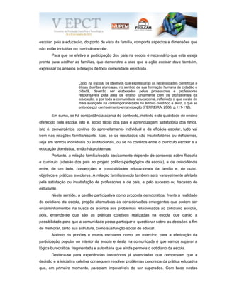 escolar, pois a educação, do ponto de vista da família, comporta aspectos e dimensões que
não estão incluídas no currículo escolar.
Para que se efetive a participação dos pais na escola é necessário que esta esteja
pronta para acolher as famílias, que demonstre a elas que a ação escolar deve também,
expressar os anseios e desejos de toda comunidade envolvida.
Logo, na escola, os objetivos que expressarão as necessidades científicas e
éticas dos/das alunos/as, no sentido de sua formação humana de cidadão e
cidadã, deverão ser elaborados pelos professores e professoras
responsáveis pela área de ensino juntamente com os profissionais da
educação, e por toda a comunidade educacional, refletindo o que existe de
mais avançado na contemporaneidade no âmbito científico e ético, o que se
entende por conhecimento-emancipação (FERREIRA, 2000, p.111-112).
Em suma, se há concordância acerca do conteúdo, método e da qualidade do ensino
oferecido pela escola, isto é, apoio tácito dos pais e aprendizagem satisfatória dos filhos,
isto é, convergência positiva do aproveitamento individual e da eficácia escolar, tudo vai
bem nas relações família/escola. Mas, se os resultados são insatisfatórios ou deficientes,
seja em termos individuais ou institucionais, ou se há conflitos entre o currículo escolar e a
educação doméstica, então há problemas.
Portanto, a relação família/escola basicamente depende de consenso sobre filosofia
e currículo (adesão dos pais ao projeto político-pedagógico da escola), e de coincidência
entre, de um lado, concepções e possibilidades educacionais da família e, de outro,
objetivos e práticas escolares. A relação família/escola também será variavelmente afetada
pela satisfação ou insatisfação de professores e de pais, e pelo sucesso ou fracasso do
estudante.
Neste sentido, a gestão participativa como proposta democrática, frente à realidade
do cotidiano da escola, propõe alternativas às considerações emergentes que podem ser
encaminhamentos na busca de acertos aos problemas relacionados ao cotidiano escolar,
pois, entende-se que são as práticas coletivas realizadas na escola que darão a
possibilidade para que a comunidade possa participar e questionar sobre as decisões a fim
de melhorar, tanto sua estrutura, como sua função social de educar.
Abrindo os portões e muros escolares como um exercício para a efetivação da
participação popular no interior da escola e desta na comunidade é que vamos superar a
lógica burocrática, fragmentada e autoritária que ainda permeia o cotidiano da escola.
Destaca-se para experiências inovadoras já vivenciadas que comprovam que a
decisão e a iniciativa coletiva conseguem resolver problemas concretos da prática educativa
que, em primeiro momento, pareciam impossíveis de ser superados. Com base nestas
 
