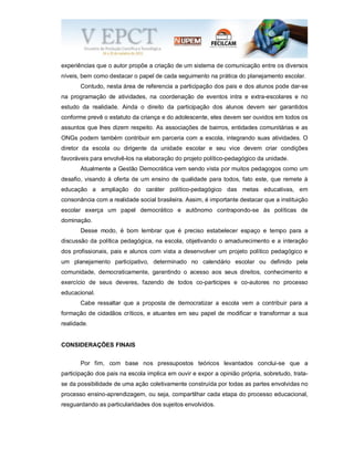 experiências que o autor propõe a criação de um sistema de comunicação entre os diversos
níveis, bem como destacar o papel de cada seguimento na prática do planejamento escolar.
Contudo, nesta área de referencia a participação dos pais e dos alunos pode dar-se
na programação de atividades, na coordenação de eventos intra e extra-escolares e no
estudo da realidade. Ainda o direito da participação dos alunos devem ser garantidos
conforme prevê o estatuto da criança e do adolescente, eles devem ser ouvidos em todos os
assuntos que lhes dizem respeito. As associações de bairros, entidades comunitárias e as
ONGs podem também contribuir em parceria com a escola, integrando suas atividades. O
diretor da escola ou dirigente da unidade escolar e seu vice devem criar condições
favoráveis para envolvê-los na elaboração do projeto político-pedagógico da unidade.
Atualmente a Gestão Democrática vem sendo vista por muitos pedagogos como um
desafio, visando à oferta de um ensino de qualidade para todos, fato este, que remete à
educação a ampliação do caráter político-pedagógico das metas educativas, em
consonância com a realidade social brasileira. Assim, é importante destacar que a instituição
escolar exerça um papel democrático e autônomo contrapondo-se ás políticas de
dominação.
Desse modo, é bom lembrar que é preciso estabelecer espaço e tempo para a
discussão da política pedagógica, na escola, objetivando o amadurecimento e a interação
dos profissionais, pais e alunos com vista a desenvolver um projeto político pedagógico e
um planejamento participativo, determinado no calendário escolar ou definido pela
comunidade, democraticamente, garantindo o acesso aos seus direitos, conhecimento e
exercício de seus deveres, fazendo de todos co-participes e co-autores no processo
educacional.
Cabe ressaltar que a proposta de democratizar a escola vem a contribuir para a
formação de cidadãos críticos, e atuantes em seu papel de modificar e transformar a sua
realidade.
CONSIDERAÇÕES FINAIS
Por fim, com base nos pressupostos teóricos levantados conclui-se que a
participação dos pais na escola implica em ouvir e expor a opinião própria, sobretudo, trata-
se da possibilidade de uma ação coletivamente construída por todas as partes envolvidas no
processo ensino-aprendizagem, ou seja, compartilhar cada etapa do processo educacional,
resguardando as particularidades dos sujeitos envolvidos.
 
