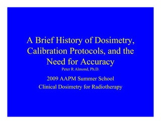 A B i f Hi t f D i t
A Brief History of Dosimetry,
Calibration Protocols, and the
,
Need for Accuracy
Peter R Almond Ph D
Peter R Almond, Ph.D.
2009 AAPM Summer School
Cli i l D i t f R di th
Clinical Dosimetry for Radiotherapy
 