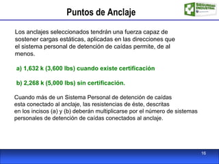 Puntos de Anclaje
Los anclajes seleccionados tendrán una fuerza capaz de
sostener cargas estáticas, aplicadas en las direcciones que
el sistema personal de detención de caídas permite, de al
menos.
a) 1,632 k (3,600 lbs) cuando existe certificación
b) 2,268 k (5,000 lbs) sin certificación.
Cuando más de un Sistema Personal de detención de caídas
esta conectado al anclaje, las resistencias de éste, descritas
en los incisos (a) y (b) deberán multiplicarse por el número de sistemas
personales de detención de caídas conectados al anclaje.
16
 
