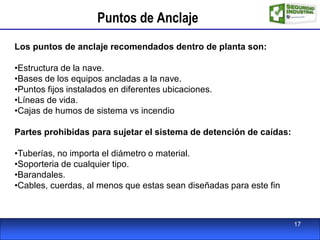 Puntos de Anclaje
Los puntos de anclaje recomendados dentro de planta son:
•Estructura de la nave.
•Bases de los equipos ancladas a la nave.
•Puntos fijos instalados en diferentes ubicaciones.
•Líneas de vida.
•Cajas de humos de sistema vs incendio
Partes prohibidas para sujetar el sistema de detención de caídas:
•Tuberías, no importa el diámetro o material.
•Soporteria de cualquier tipo.
•Barandales.
•Cables, cuerdas, al menos que estas sean diseñadas para este fin
17
 