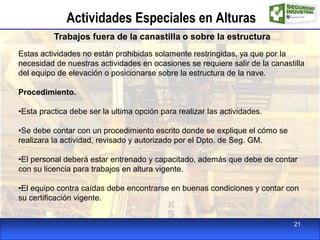 Actividades Especiales en Alturas
Trabajos fuera de la canastilla o sobre la estructura
Estas actividades no están prohibidas solamente restringidas, ya que por la
necesidad de nuestras actividades en ocasiones se requiere salir de la canastilla
del equipo de elevación o posicionarse sobre la estructura de la nave.
Procedimiento.
•Esta practica debe ser la ultima opción para realizar las actividades.
•Se debe contar con un procedimiento escrito donde se explique el cómo se
realizara la actividad, revisado y autorizado por el Dpto. de Seg. GM.
•El personal deberá estar entrenado y capacitado, además que debe de contar
con su licencia para trabajos en altura vigente.
•El equipo contra caídas debe encontrarse en buenas condiciones y contar con
su certificación vigente.
21
 