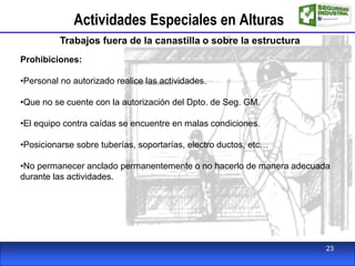 Actividades Especiales en Alturas
Trabajos fuera de la canastilla o sobre la estructura
Prohibiciones:
•Personal no autorizado realice las actividades.
•Que no se cuente con la autorización del Dpto. de Seg. GM.
•El equipo contra caídas se encuentre en malas condiciones.
•Posicionarse sobre tuberías, soportarías, electro ductos, etc…
•No permanecer anclado permanentemente o no hacerlo de manera adecuada
durante las actividades.
23
 
