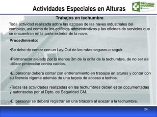 Actividades Especiales en Alturas
Trabajos en techumbre
Toda actividad realizada sobre las azoteas de las naves industriales del
complejo, así como de los edificios administrativos y las oficinas de servicios que
se encuentran en la parte exterior de la nave.
Procedimiento:
•Se debe de contar con un Lay-Out de las rutas seguras a seguir.
•Permanecer alejado por lo menos 3m de la orilla de la techumbre, de no ser así
utilizar protección contra caídas.
•El personal deberá contar con entrenamiento en trabajos en alturas y contar con
su licencia vigente además de una tarjeta de acceso a techos.
•Todas las actividades realizadas en las techumbres deben estar documentadas
y autorizadas por el Dpto. de Seguridad GM.
•El personal se deberá registrar en una bitácora al acezar a la techumbre.
24
 