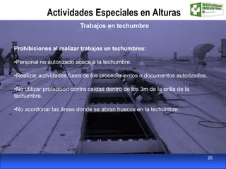 Actividades Especiales en Alturas
Trabajos en techumbre
Prohibiciones al realizar trabajos en techumbres:
•Personal no autorizado acece a la techumbre.
•Realizar actividades fuera de los procedimientos o documentos autorizados.
•No utilizar protección contra caídas dentro de los 3m de la orilla de la
techumbre.
•No acordonar las áreas donde se abran huecos en la techumbre.
25
 