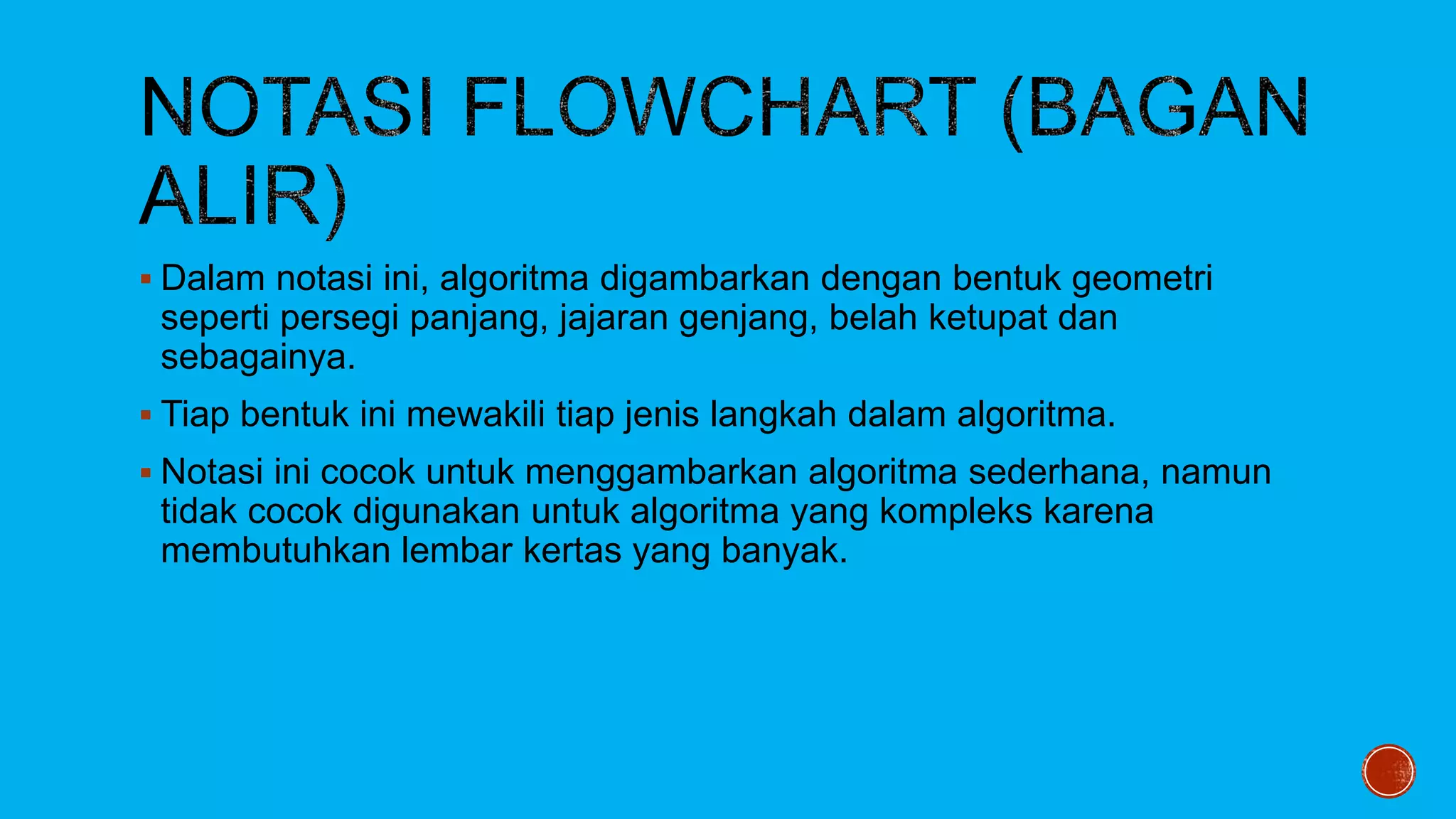  Dalam notasi ini, algoritma digambarkan dengan bentuk geometri
seperti persegi panjang, jajaran genjang, belah ketupat dan
sebagainya.
 Tiap bentuk ini mewakili tiap jenis langkah dalam algoritma.
 Notasi ini cocok untuk menggambarkan algoritma sederhana, namun
tidak cocok digunakan untuk algoritma yang kompleks karena
membutuhkan lembar kertas yang banyak.
 