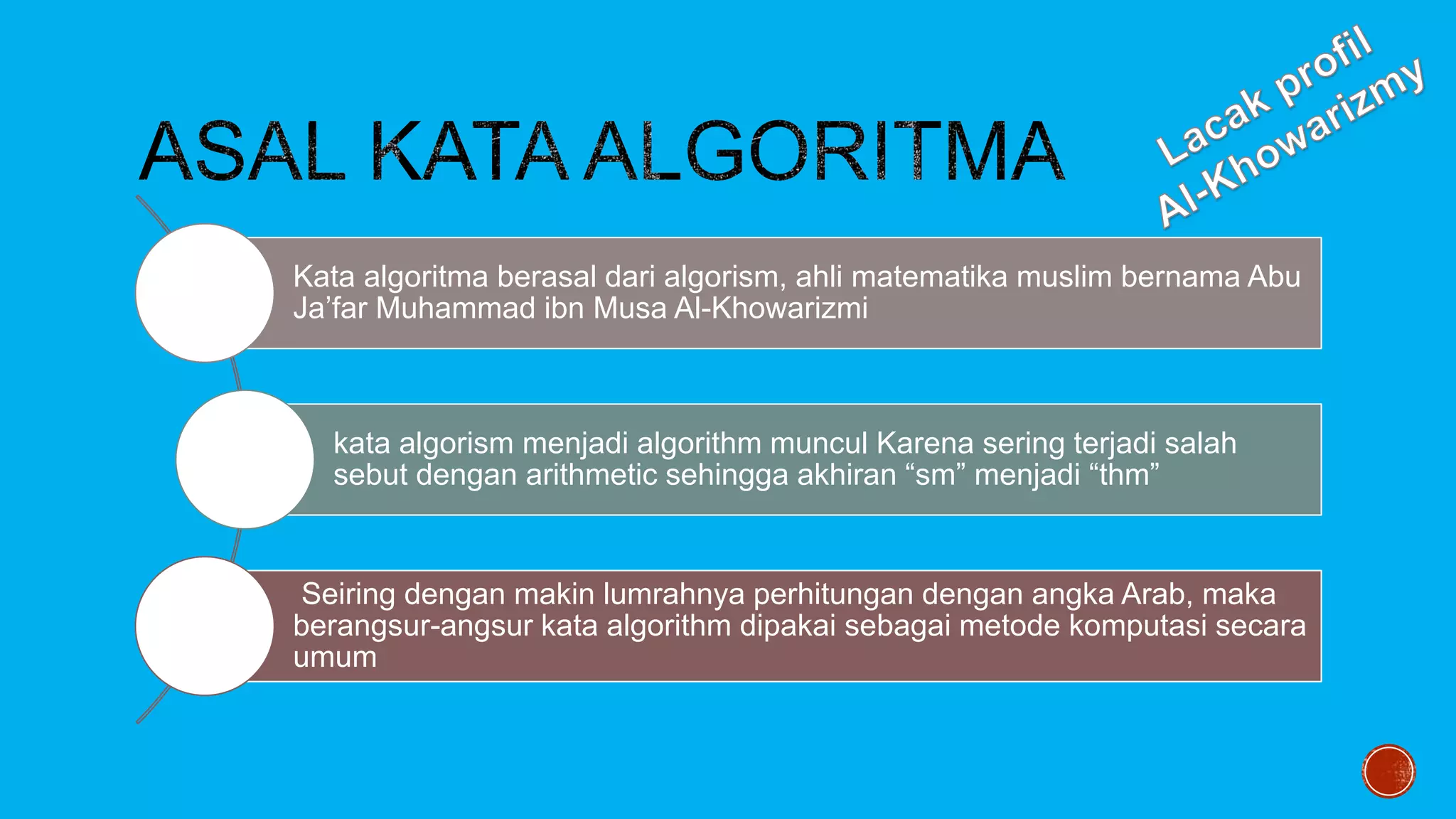 Kata algoritma berasal dari algorism, ahli matematika muslim bernama Abu
Ja’far Muhammad ibn Musa Al-Khowarizmi
kata algorism menjadi algorithm muncul Karena sering terjadi salah
sebut dengan arithmetic sehingga akhiran “sm” menjadi “thm”
Seiring dengan makin lumrahnya perhitungan dengan angka Arab, maka
berangsur-angsur kata algorithm dipakai sebagai metode komputasi secara
umum
 