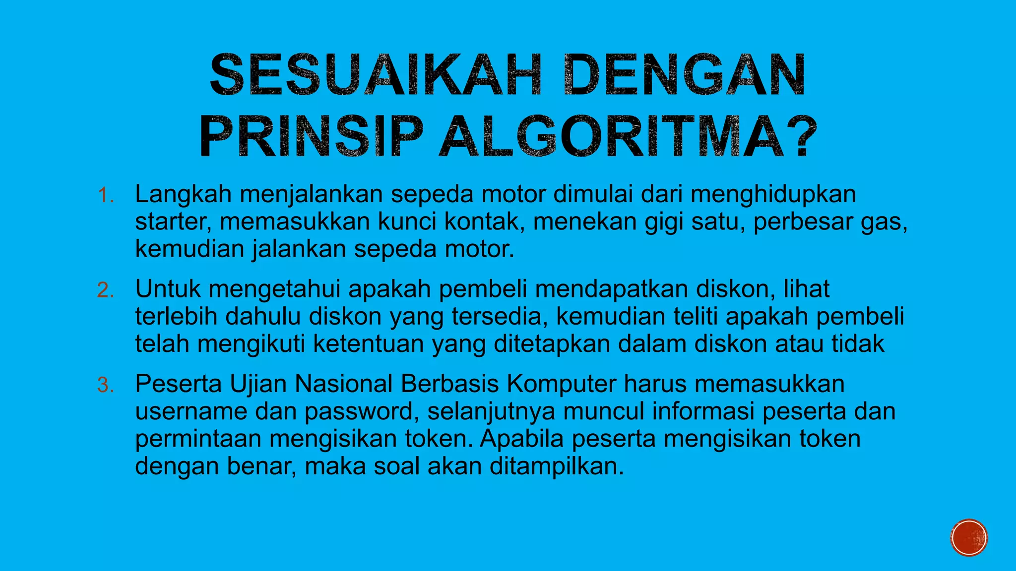 1. Langkah menjalankan sepeda motor dimulai dari menghidupkan
starter, memasukkan kunci kontak, menekan gigi satu, perbesar gas,
kemudian jalankan sepeda motor.
2. Untuk mengetahui apakah pembeli mendapatkan diskon, lihat
terlebih dahulu diskon yang tersedia, kemudian teliti apakah pembeli
telah mengikuti ketentuan yang ditetapkan dalam diskon atau tidak
3. Peserta Ujian Nasional Berbasis Komputer harus memasukkan
username dan password, selanjutnya muncul informasi peserta dan
permintaan mengisikan token. Apabila peserta mengisikan token
dengan benar, maka soal akan ditampilkan.
 