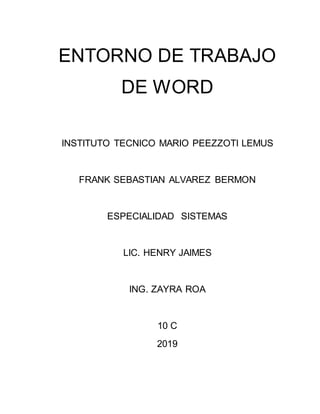 ENTORNO DE TRABAJO
DE WORD
INSTITUTO TECNICO MARIO PEEZZOTI LEMUS
FRANK SEBASTIAN ALVAREZ BERMON
ESPECIALIDAD SISTEMAS
LIC. HENRY JAIMES
ING. ZAYRA ROA
10 C
2019
 