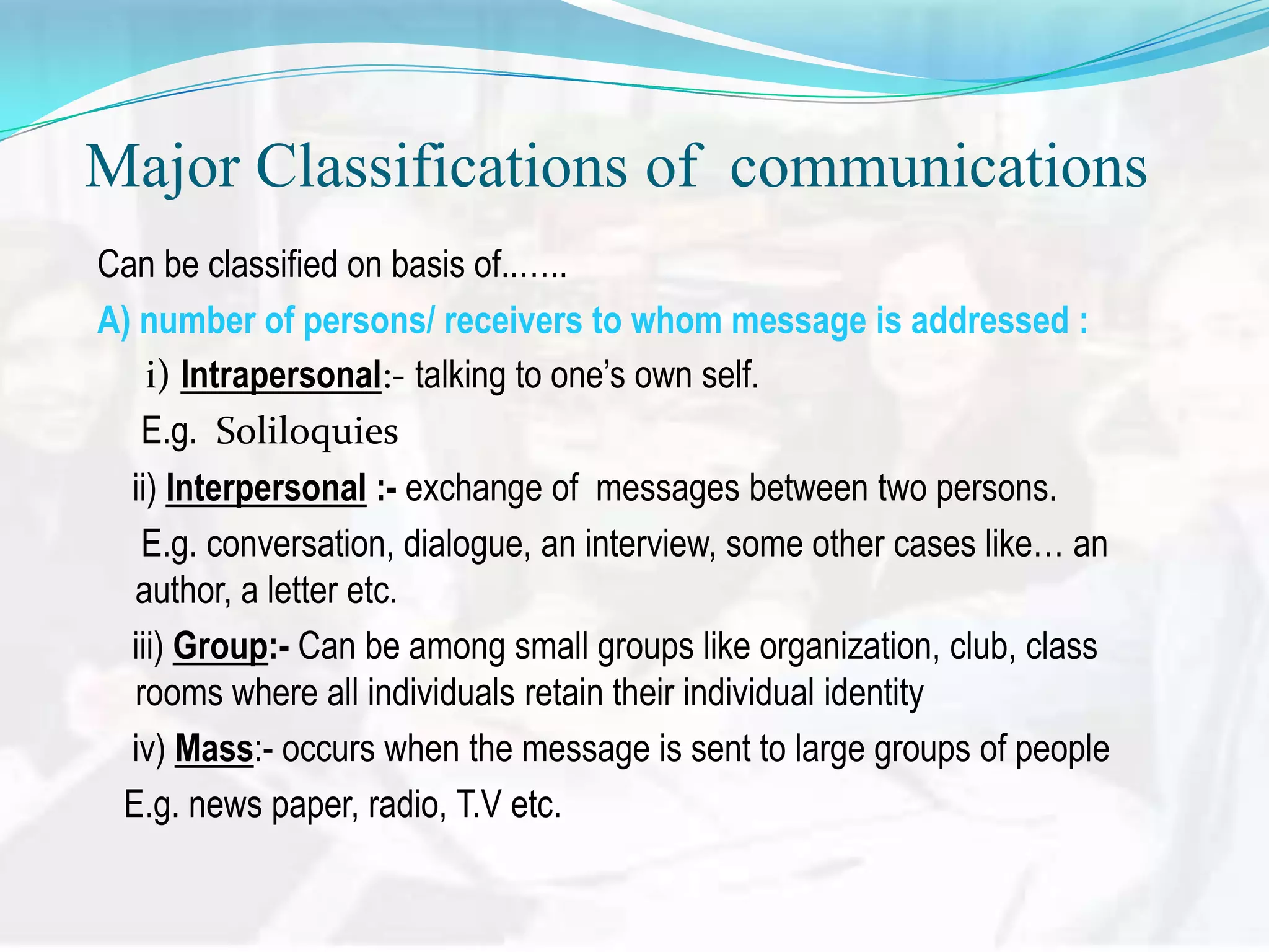 Major Classifications of communications
Can be classified on basis of..&hellip;..
A) number of persons/ receivers to whom message is addressed :
i) Intrapersonal:- talking to one&rsquo;s own self.
E.g. Soliloquies
ii) Interpersonal :- exchange of messages between two persons.
E.g. conversation, dialogue, an interview, some other cases like&hellip; an
author, a letter etc.
iii) Group:- Can be among small groups like organization, club, class
rooms where all individuals retain their individual identity
iv) Mass:- occurs when the message is sent to large groups of people
E.g. news paper, radio, T.V etc.

 