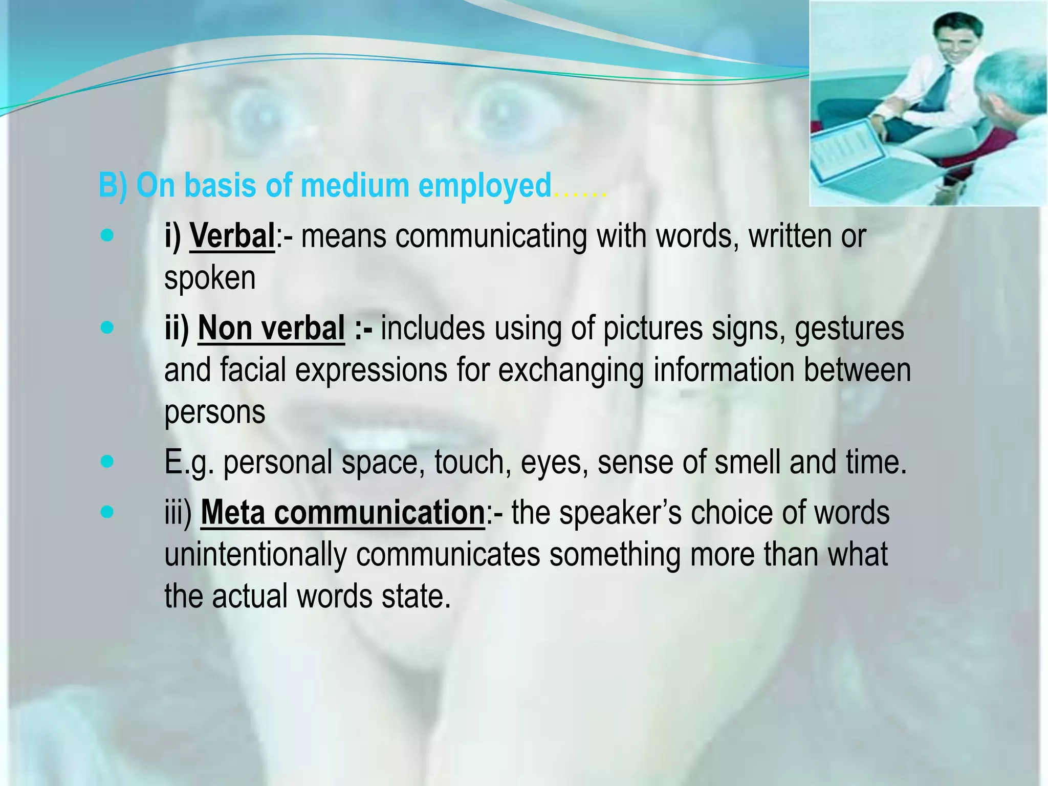 B) On basis of medium employed&hellip;&hellip;
 i) Verbal:- means communicating with words, written or
spoken
 ii) Non verbal :- includes using of pictures signs, gestures
and facial expressions for exchanging information between
persons
 E.g. personal space, touch, eyes, sense of smell and time.
 iii) Meta communication:- the speaker&rsquo;s choice of words
unintentionally communicates something more than what
the actual words state.

 