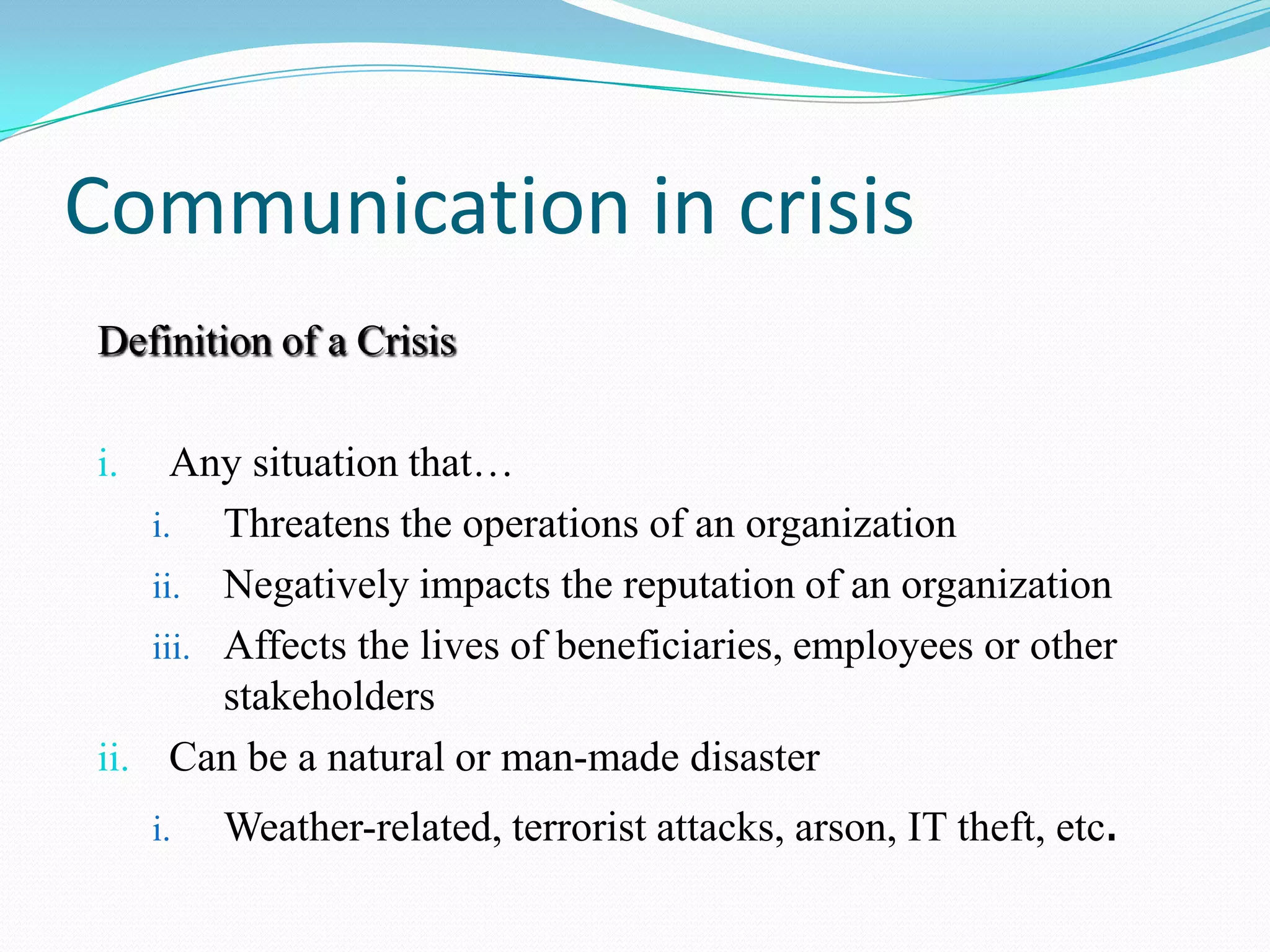 Communication in crisis
Definition of a Crisis
Any situation that&hellip;
i. Threatens the operations of an organization
ii. Negatively impacts the reputation of an organization
iii. Affects the lives of beneficiaries, employees or other
stakeholders
ii. Can be a natural or man-made disaster
i.

i.

Weather-related, terrorist attacks, arson, IT theft, etc.

 