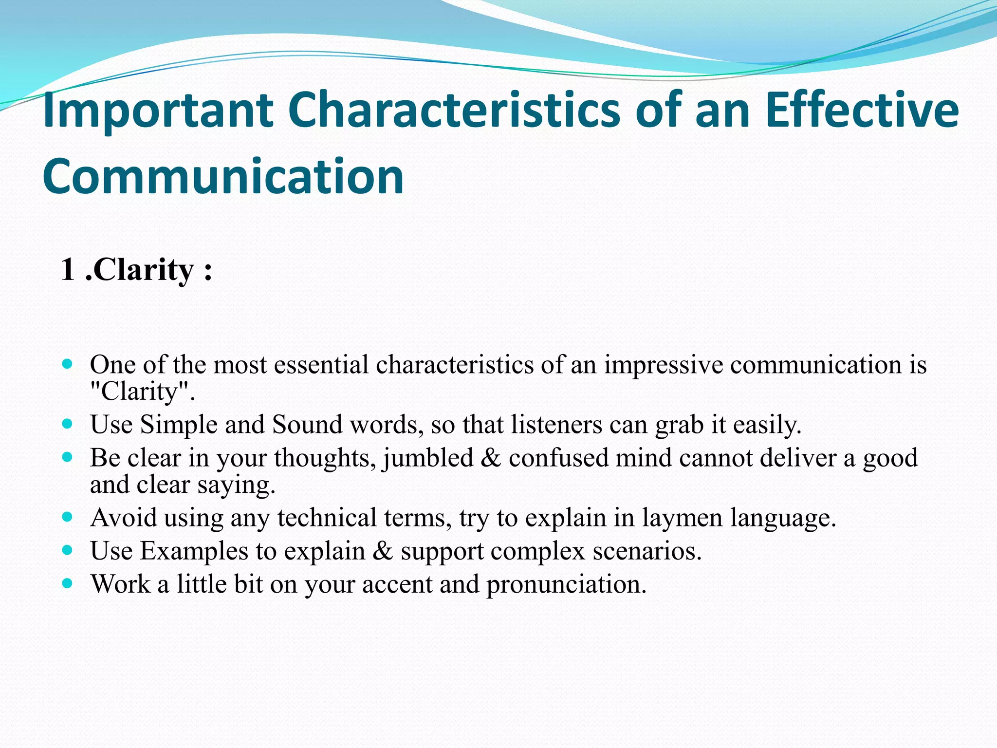 Important Characteristics of an Effective
Communication
1 .Clarity :
 One of the most essential characteristics of an impressive communication is







"Clarity".
Use Simple and Sound words, so that listeners can grab it easily.
Be clear in your thoughts, jumbled & confused mind cannot deliver a good
and clear saying.
Avoid using any technical terms, try to explain in laymen language.
Use Examples to explain & support complex scenarios.
Work a little bit on your accent and pronunciation.

 