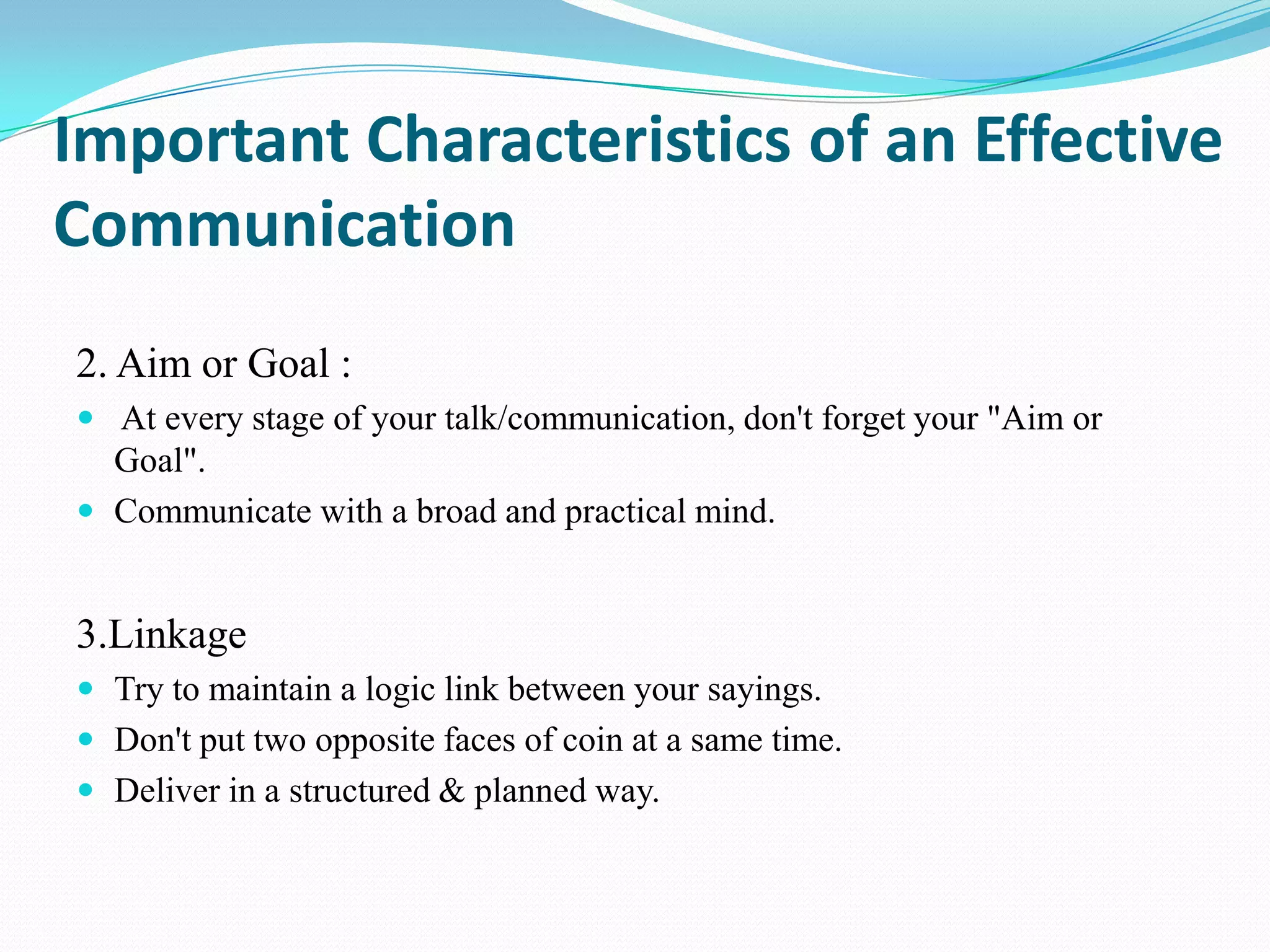 Important Characteristics of an Effective
Communication
2. Aim or Goal :
 At every stage of your talk/communication, don't forget your "Aim or

Goal".
 Communicate with a broad and practical mind.

3.Linkage
 Try to maintain a logic link between your sayings.
 Don't put two opposite faces of coin at a same time.
 Deliver in a structured & planned way.

 