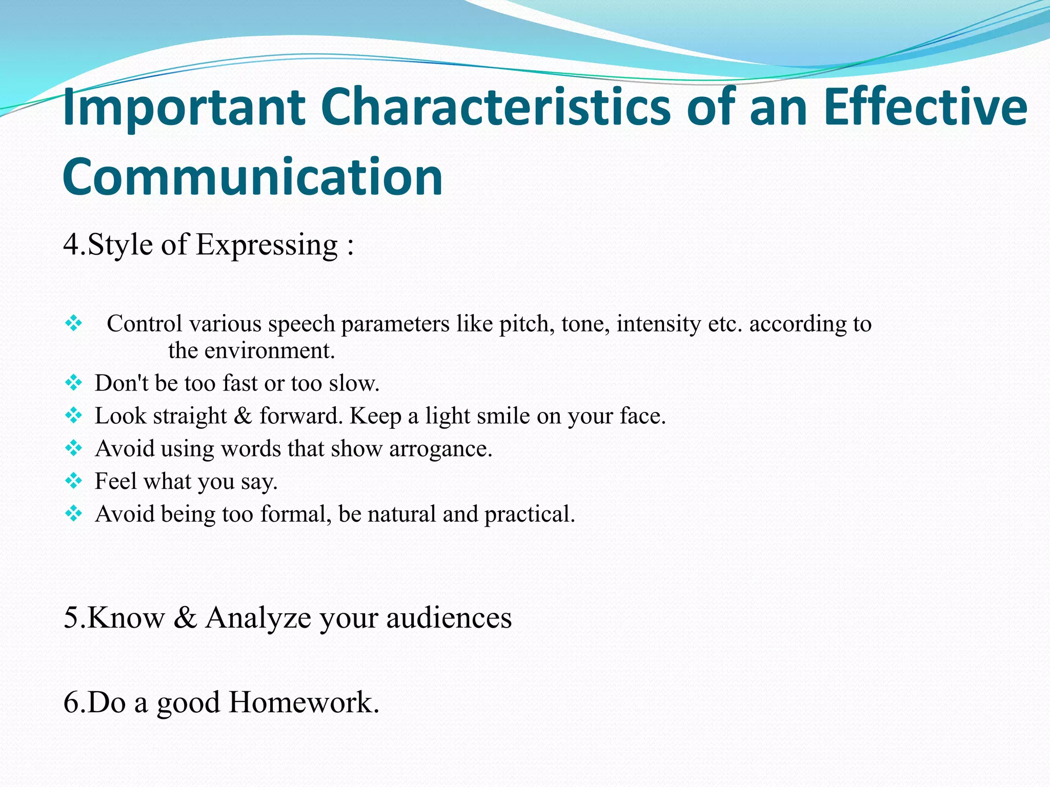 Important Characteristics of an Effective
Communication
4.Style of Expressing :
 Control various speech parameters like pitch, tone, intensity etc. according to






the environment.
Don't be too fast or too slow.
Look straight & forward. Keep a light smile on your face.
Avoid using words that show arrogance.
Feel what you say.
Avoid being too formal, be natural and practical.

5.Know & Analyze your audiences
6.Do a good Homework.

 