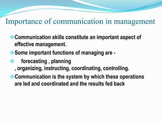 Importance of communication in management
Communication skills constitute an important aspect of

effective management.
Some important functions of managing are  forecasting , planning
, organizing, instructing, coordinating, controlling.
Communication is the system by which these operations
are led and coordinated and the results fed back

 