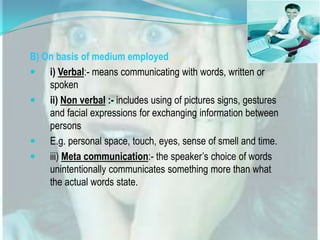 B) On basis of medium employed……
 i) Verbal:- means communicating with words, written or
spoken
 ii) Non verbal :- includes using of pictures signs, gestures
and facial expressions for exchanging information between
persons
 E.g. personal space, touch, eyes, sense of smell and time.
 iii) Meta communication:- the speaker’s choice of words
unintentionally communicates something more than what
the actual words state.

 