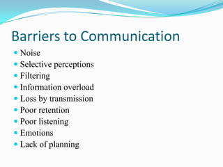 Barriers to Communication
 Noise
 Selective perceptions
 Filtering
 Information overload
 Loss by transmission
 Poor retention
 Poor listening
 Emotions
 Lack of planning

 