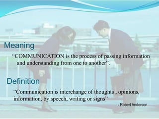 Meaning
“COMMUNICATION is the process of passing information
and understanding from one to another”.

Definition
“Communication is interchange of thoughts , opinions,
information, by speech, writing or signs”
- Robert Anderson

 