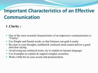 Important Characteristics of an Effective
Communication
1 .Clarity :
 One of the most essential characteristics of an impressive communication is







"Clarity".
Use Simple and Sound words, so that listeners can grab it easily.
Be clear in your thoughts, jumbled & confused mind cannot deliver a good
and clear saying.
Avoid using any technical terms, try to explain in laymen language.
Use Examples to explain & support complex scenarios.
Work a little bit on your accent and pronunciation.

 