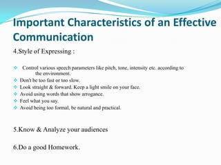 Important Characteristics of an Effective
Communication
4.Style of Expressing :
 Control various speech parameters like pitch, tone, intensity etc. according to






the environment.
Don't be too fast or too slow.
Look straight & forward. Keep a light smile on your face.
Avoid using words that show arrogance.
Feel what you say.
Avoid being too formal, be natural and practical.

5.Know & Analyze your audiences
6.Do a good Homework.

 