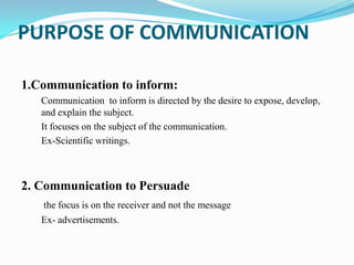 PURPOSE OF COMMUNICATION
1.Communication to inform:
Communication to inform is directed by the desire to expose, develop,
and explain the subject.
It focuses on the subject of the communication.
Ex-Scientific writings.

2. Communication to Persuade
the focus is on the receiver and not the message
Ex- advertisements.

 