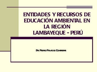 ENTIDADES Y RECURSOS DE EDUCACIÓN AMBIENTAL EN LA REGIÓN  LAMBAYEQUE - PERÚ Dr. Pedro Palacios Contreras 