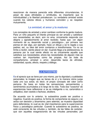 reaccionan de manera parecida ante diferentes circunstancias. A
pesar de esas afinidades y similitudes, es importante que la
individualidad y la libertad prevalezcan. La verdadera amistad existe
cuando los valores éticos y humanos coinciden y se respetan
mutuamente.

               La amistad, el amor y la madurez
Los conceptos de amistad y amor cambian conforme la gente madura.
Para un niño pequeño el interés principal es ser amado y satisfacer
sus necesidades; es decir, aún no ama, únicamente responde con
alegría y agradecimiento al amor recibido; hasta que –en algún
momento de su desarrollo social y psicológico–, por primera vez
piensa en dar algo, por ejemplo, hace un dibujo y se lo regala a sus
padres; así, su idea del amor comienza a transformarse. Ya no se
limita a recibir, siente placer en dar. Cuando llega a la adolescencia, la
persona por la cual siente afecto no es únicamente aquella que
satisface sus necesidades; ahora las necesidades de alguien más se
vuelven tan importantes como las propias. Así se trate de
compañerismo, amistad o amor, desarrolla lazos de afinidad,
solidaridad, ayuda, afecto, respeto y diálogo.



                           LA AUTOESTIMA

Es el aprecio que se tiene por uno mismo, por la dignidad y cualidades
personales; la imagen que se tienes de sí y la manera cómo juzga
cada uno sus actos; es decir, el propio concepto del valor como
persona. Se basa en todas las sensaciones, pensamientos y
sentimientos acumulados a lo largo de la vida. Toda esa "cosecha" de
experiencias hace reflexionar si se es inteligente o no, carismático o
antipático, bien vestido o fachoso, etcétera.

De acuerdo con lo anterior, la autoestima puede ser positiva o
negativa. Cuando es positiva, la forma de comportarse es segura y se
actúa con decisión y dinamismo; pero además, se muestra capacidad
para defenderse, lo cual es de vital importancia para la supervivencia
física y psicológica particular. Cuando la autoestima es positiva, se
está consciente de las virtudes y, también, de las fallas de carácter,
que son aquellas exageraciones de las virtudes personales; por
 