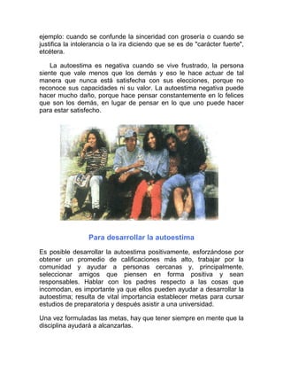 ejemplo: cuando se confunde la sinceridad con grosería o cuando se
justifica la intolerancia o la ira diciendo que se es de "carácter fuerte",
etcétera.

    La autoestima es negativa cuando se vive frustrado, la persona
siente que vale menos que los demás y eso le hace actuar de tal
manera que nunca está satisfecha con sus elecciones, porque no
reconoce sus capacidades ni su valor. La autoestima negativa puede
hacer mucho daño, porque hace pensar constantemente en lo felices
que son los demás, en lugar de pensar en lo que uno puede hacer
para estar satisfecho.




                  Para desarrollar la autoestima
Es posible desarrollar la autoestima positivamente, esforzándose por
obtener un promedio de calificaciones más alto, trabajar por la
comunidad y ayudar a personas cercanas y, principalmente,
seleccionar amigos que piensen en forma positiva y sean
responsables. Hablar con los padres respecto a las cosas que
incomodan, es importante ya que ellos pueden ayudar a desarrollar la
autoestima; resulta de vital importancia establecer metas para cursar
estudios de preparatoria y después asistir a una universidad.

Una vez formuladas las metas, hay que tener siempre en mente que la
disciplina ayudará a alcanzarlas.
 