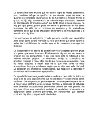 La autoestima tiene mucho que ver con el logro de metas personales,
pero también influye la opinión de los demás, especialmente de
quienes se considera importantes. Si se ha hecho el ridículo frente al
grupo, se dijo algo equivocado o se considera que el aspecto personal
no corresponde al "modelo social" que tanto atrae al sexo opuesto, no
hay por que preocuparse, pues no existe la perfección en los seres
humanos. La vida es un proceso de cambios y de aprendizaje
constante en el que debe prevalecer el derecho a la individualidad y el
respeto a la dignidad.

Las conductas se adquieren y toda persona cuenta con capacidad
para elegir cómo quiere manejar su vida; pero tiene que estar abierto a
todas las posibilidades de cambio que se le presentan y escoger las
mejores.

La inseguridad y el deseo de pertenecer y ser aceptado por un grupo
son preocupaciones intensas. Posiblemente alguna vez se sienta la
presión de los compañeros y por otro lado está la fidelidad a los
valores morales propios. Un verdadero amigo no condiciona su
amistad, ni obliga a hacer algo con lo que no se está de acuerdo. Para
no verse obligado a hacer algo de lo que más tarde se deba
arrepentirse, hay que establecer reglas personales con toda claridad.
La selección de amistades responsables, que respeten la identidad y
los valores individuales son algo positivo.

Es agradable tener amigos de todas las edades, pero si la de éstos es
igual a la de uno seguramente sus necesidades y experiencias serán
similares. Un amigo mayor puede ejercer bastante presión para forzar
a hacer algo contrario a las propias normas, y entonces el esfuerzo
para defender las posiciones personales deberá ser más grande. No
hay que olvidar que: cuando la amistad es verdadera, el respeto y la
aceptación están siempre presentes, sin condiciones que atenten
contra la dignidad o seguridad individuales.
 