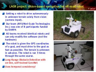 Y LeCun
LAGR project: vision-based navigation for off-road robot
Getting a robot to drive autonomously
in unknown terrain solely from vision
(camera input).
Our team (NYU/Net-Scale Technologies
Inc.) was one of 8 participants funded
by DARPA
All teams received identical robots and
can only modify the software (not the
hardware)
The robot is given the GPS coordinates
of a goal, and must drive to the goal as
fast as possible. The terrain is unknown
in advance. The robot is run 3 times
through the same course.
Long-Range Obstacle Detection with
on-line, self-trained ConvNet
Uses temporal consistency!
 