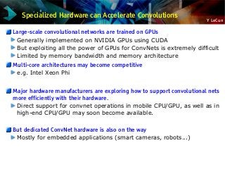 Y LeCun
Specialized Hardware can Accelerate Convolutions
Large-scale convolutional networks are trained on GPUs
Generally implemented on NVIDIA GPUs using CUDA
But exploiting all the power of GPUs for ConvNets is extremely difficult
Limited by memory bandwidth and memory architecture
Multi-core architectures may become competitive
e.g. Intel Xeon Phi
Major hardware manufacturers are exploring how to support convolutional nets
more efficiently with their hardware.
Direct support for convnet operations in mobile CPU/GPU, as well as in
high-end CPU/GPU may soon become available.
But dedicated ConvNet hardware is also on the way
Mostly for embedded applications (smart cameras, robots...)
 