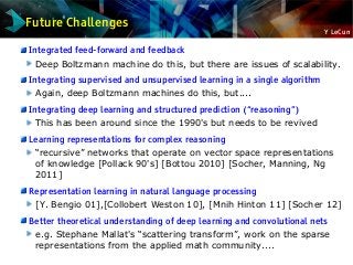 Y LeCun
Future Challenges
Integrated feed-forward and feedback
Deep Boltzmann machine do this, but there are issues of scalability.
Integrating supervised and unsupervised learning in a single algorithm
Again, deep Boltzmann machines do this, but....
Integrating deep learning and structured prediction (“reasoning”)
This has been around since the 1990's but needs to be revived
Learning representations for complex reasoning
“recursive” networks that operate on vector space representations
of knowledge [Pollack 90's] [Bottou 2010] [Socher, Manning, Ng
2011]
Representation learning in natural language processing
[Y. Bengio 01],[Collobert Weston 10], [Mnih Hinton 11] [Socher 12]
Better theoretical understanding of deep learning and convolutional nets
e.g. Stephane Mallat's “scattering transform”, work on the sparse
representations from the applied math community....
 
