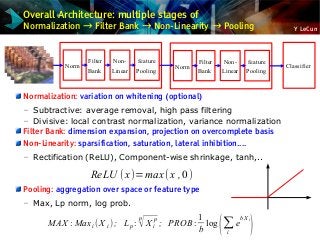 Y LeCun
Overall Architecture: multiple stages of
Normalization → Filter Bank → Non-Linearity → Pooling
Normalization: variation on whitening (optional)
– Subtractive: average removal, high pass filtering
– Divisive: local contrast normalization, variance normalization
Filter Bank: dimension expansion, projection on overcomplete basis
Non-Linearity: sparsification, saturation, lateral inhibition....
– Rectification (ReLU), Component-wise shrinkage, tanh,..
Pooling: aggregation over space or feature type
– Max, Lp norm, log prob.
MAX : Maxi( X i) ; Lp :
p
√X i
p
; PROB:
1
b
log
(∑
i
e
bX i
)
Classifier
feature
Pooling
Non-
Linear
Filter
Bank
Norm
feature
Pooling
Non-
Linear
Filter
Bank
Norm
ReLU (x)=max (x ,0)
 
