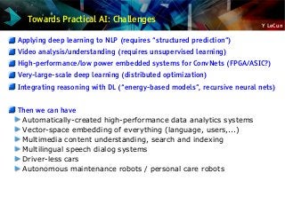 Y LeCun
Towards Practical AI: Challenges
Applying deep learning to NLP (requires “structured prediction”)
Video analysis/understanding (requires unsupervised learning)
High-performance/low power embedded systems for ConvNets (FPGA/ASIC?)
Very-large-scale deep learning (distributed optimization)
Integrating reasoning with DL (“energy-based models”, recursive neural nets)
Then we can have
Automatically-created high-performance data analytics systems
Vector-space embedding of everything (language, users,...)
Multimedia content understanding, search and indexing
Multilingual speech dialog systems
Driver-less cars
Autonomous maintenance robots / personal care robots
 