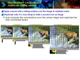 Y LeCun
Classification + Localization:
multiscale sliding window
Apply convnet with a sliding window over the image at multiple scales
Important note: it's very cheap to slide a convnet over an image
Just compute the convolutions over the whole image and replicate the
fully-connected layers
 
