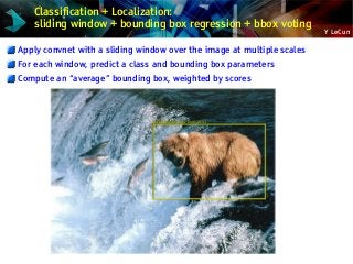 Y LeCun
Classification + Localization:
sliding window + bounding box regression + bbox voting
Apply convnet with a sliding window over the image at multiple scales
For each window, predict a class and bounding box parameters
Compute an “average” bounding box, weighted by scores
 