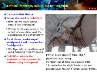Y LeCun
Let's be inspired by nature, but not too much
It's nice imitate Nature,
But we also need to understand
How do we know which
details are important?
Which details are merely the
result of evolution, and the
constraints of biochemistry?
For airplanes, we developed
aerodynamics and compressible
fluid dynamics.
We figured that feathers and
wing flapping weren't crucial
QUESTION: What is the
equivalent of aerodynamics for
understanding intelligence?
L'Avion III de Clément Ader, 1897
(Musée du CNAM, Paris)
His “Eole” took off from the ground in 1890,
13 years before the Wright Brothers, but you
probably never heard of it (unless you are french).
 