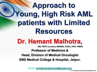 Approach to
Young, High Risk AML
patients with Limited
Resources
Dr. Hemant Malhotra,
MD, FRCP (London), MNAMS, FUICC, FICP, FIMSA
Professor of Medicine &
Head, Division of Medical Oncologist
SMS Medical College & Hospital, Jaipur.
Email: drmalhotrahemant@gmail.com
 