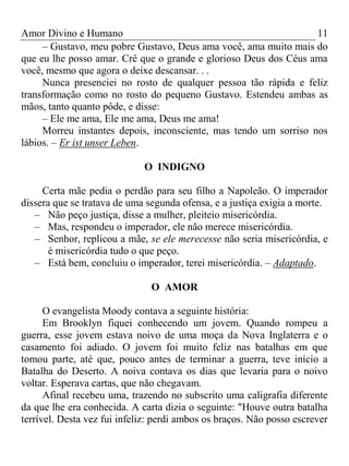 Amor Divino e Humano 11
– Gustavo, meu pobre Gustavo, Deus ama você, ama muito mais do
que eu lhe posso amar. Crê que o grande e glorioso Deus dos Céus ama
você, mesmo que agora o deixe descansar. . .
Nunca presenciei no rosto de qualquer pessoa tão rápida e feliz
transformação como no rosto do pequeno Gustavo. Estendeu ambas as
mãos, tanto quanto pôde, e disse:
– Ele me ama, Ele me ama, Deus me ama!
Morreu instantes depois, inconsciente, mas tendo um sorriso nos
lábios. – Er ist unser Leben.
O INDIGNO
Certa mãe pedia o perdão para seu filho a Napoleão. O imperador
dissera que se tratava de uma segunda ofensa, e a justiça exigia a morte.
– Não peço justiça, disse a mulher, pleiteio misericórdia.
– Mas, respondeu o imperador, ele não merece misericórdia.
– Senhor, replicou a mãe, se ele merecesse não seria misericórdia, e
é misericórdia tudo o que peço.
– Está bem, concluiu o imperador, terei misericórdia. – Adaptado.
O AMOR
O evangelista Moody contava a seguinte história:
Em Brooklyn fiquei conhecendo um jovem. Quando rompeu a
guerra, esse jovem estava noivo de uma moça da Nova Inglaterra e o
casamento foi adiado. O jovem foi muito feliz nas batalhas em que
tomou parte, até que, pouco antes de terminar a guerra, teve início a
Batalha do Deserto. A noiva contava os dias que levaria para o noivo
voltar. Esperava cartas, que não chegavam.
Afinal recebeu uma, trazendo no subscrito uma caligrafia diferente
da que lhe era conhecida. A carta dizia o seguinte: "Houve outra batalha
terrível. Desta vez fui infeliz: perdi ambos os braços. Não posso escrever
 