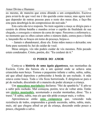 Amor Divino e Humano 12
eu mesmo, de maneira que estou ditando a um companheiro. Escrevo
para avisá-la de que você me é tão querida como nunca; mas agora terei
que depender de outras pessoas para o resto dos meus dias, e faço-lhe
esta para desobrigá-la do compromisso do noivado."
Esta carta não teve resposta. No trem seguinte a moça se dirigiu para o
cenário da última batalha e mandou avisar o capitão da finalidade de sua
chegada, e conseguiu o número da cama do rapaz. Percorreu a enfermaria e,
no momento que os olhos caíram sobre o número dado, correu para o ferido
e, lançando-lhe os braços em torno do pescoço, beijou-o.
– Jamais o abandonarei, disse ela. Estas mãos nunca o deixarão; sou
forte para sustentá-lo; hei de cuidar de você.
Meus amigos, vós não podeis cuidar de vós mesmos. Pelo pecado
estais condenados. Cristo, porém, diz: "Eu cuidarei de ti."
O PODER DO AMOR
Conta-se a história de uma águia gigantesca, nas montanhas da
Escócia. Certo dia baixou ela a um quintal onde se achava uma
criancinha num berço. Tomou o pequenino infante e subiu, subiu, subiu,
até que afinal depositou o pobrezinho à borda de um rochedo. A mãe
estava como louca. Toda a vila ficou horrorizada. E dirigiram-se para o
pé do rochedo, discutindo ali a maneira de poder alcançar a criança.
Um musculoso marinheiro declarou: "Hei de apanhá-la." E pôs-se
a subir pelo rochedo. Mal começou, porém, teve de voltar atrás. Então
um rústico montanhês, acostumado a escalar montanhas, disse: "Eu a
trarei." E subiu, subiu, mas eis que não pôde avançar mais, e voltou.
Aproximou-se então uma camponesa que, vencendo toda
resistência de todos, empreendeu a grande ascensão, subiu, subiu, mais,
mais, até que chegou afinal ao pé da criança, descendo então pouco a
pouco, chegando a salvo.
 