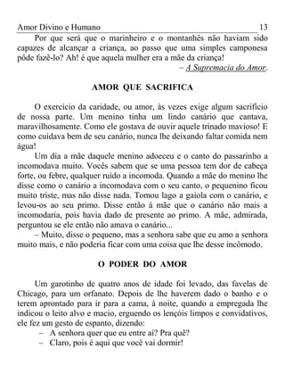 Amor Divino e Humano 13
Por que será que o marinheiro e o montanhês não haviam sido
capazes de alcançar a criança, ao passo que uma simples camponesa
pôde fazê-lo? Ah! é que aquela mulher era a mãe da criança!
– A Supremacia do Amor.
AMOR QUE SACRIFICA
O exercício da caridade, ou amor, às vezes exige algum sacrifício
de nossa parte. Um menino tinha um lindo canário que cantava,
maravilhosamente. Como ele gostava de ouvir aquele trinado mavioso! E
como cuidava bem de seu canário, nunca lhe deixando faltar comida nem
água!
Um dia a mãe daquele menino adoeceu e o canto do passarinho a
incomodava muito. Vocês sabem que se uma pessoa tem dor de cabeça
forte, ou febre, qualquer ruído a incomoda. Quando a mãe do menino lhe
disse como o canário a incomodava com o seu canto, o pequenino ficou
muito triste, mas não disse nada. Tomou lago a gaiola com o canário, e
levou-os ao seu primo. Disse então à mãe que o canário não mais a
incomodaria, pois havia dado de presente ao primo. A mãe, admirada,
perguntou se ele então não amava o canário...
– Muito, disse o pequeno, mas a senhora sabe que eu amo a senhora
muito mais, e não poderia ficar com uma coisa que lhe desse incômodo.
O PODER DO AMOR
Um garotinho de quatro anos de idade foi levado, das favelas de
Chicago, para um orfanato. Depois de lhe haverem dado o banho e o
terem aprontado para ir para a cama, à noite, quando a empregada lhe
indicou o leito alvo e macio, erguendo os lençóis limpos e convidativos,
ele fez um gesto de espanto, dizendo:
– A senhora quer que eu entre aí? Pra quê?
– Claro, pois é aqui que você vai dormir!
 