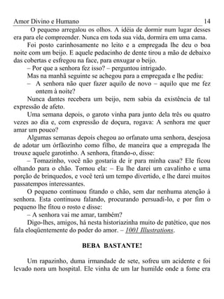 Amor Divino e Humano 14
O pequeno arregalou os olhos. A idéia de dormir num lugar desses
era para ele compreender. Nunca em toda sua vida, dormira em uma cama.
Foi posto carinhosamente no leito e a empregada lhe deu o boa
noite com um beijo. E aquele pedacinho de dente tirou a mão de debaixo
das cobertas e esfregou na face, para enxugar o beijo.
– Por que a senhora fez isso? – perguntou intrigado.
Mas na manhã seguinte se achegou para a empregada e lhe pediu:
– A senhora não quer fazer aquilo de novo – aquilo que me fez
ontem à noite?
Nunca dantes recebera um beijo, nem sabia da existência de tal
expressão de afeto.
Uma semana depois, o garoto vinha para junto dela três ou quatro
vezes ao dia e, com expressão de doçura, rogava: A senhora me quer
amar um pouco?
Algumas semanas depois chegou ao orfanato uma senhora, desejosa
de adotar um órfãozinho como filho, de maneira que a empregada lhe
trouxe aquele garotinho. A senhora, fitando-o, disse:
– Tomazinho, você não gostaria de ir para minha casa? Ele ficou
olhando para o chão. Tornou ela: – Eu lhe darei um cavalinho e uma
porção de brinquedos, e você terá um tempo divertido, e lhe darei muitos
passatempos interessantes.
O pequeno continuou fitando o chão, sem dar nenhuma atenção à
senhora. Esta continuou falando, procurando persuadi-lo, e por fim o
pequeno lhe fitou o rosto e disse:
– A senhora vai me amar, também?
Digo-lhes, amigos, há nesta historiazinha muito de patético, que nos
fala eloqüentemente do poder do amor. – 1001 Illustrations.
BEBA BASTANTE!
Um rapazinho, duma irmandade de sete, sofreu um acidente e foi
levado nora um hospital. Ele vinha de um lar humilde onde a fome era
 
