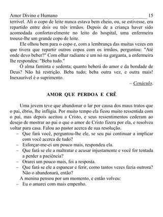 Amor Divino e Humano 15
terrível. Ali o copo de leite nunca estava bem cheio, ou, se estivesse, era
repartido entre dois ou três irmãos. Depois de a criança haver sido
acomodada confortavelmente no leito do hospital, uma enfermeira
trouxe-lhe um grande copo de leite.
Ele olhou bem para o copo e, com a lembrança das muitas vezes em
que tivera que repartir outros copos com os irmãos, perguntou: "Até
onde devo beber?" Com olhar radiante e um nó na garganta, a enfermeira
lhe respondeu: "Beba tudo."
Ó alma faminta e sedenta; quanto beberá do amor e da bondade de
Deus? Não há restrição. Beba tudo; beba outra vez, e outra mais!
Inexaurível é o suprimento.
– Cenáculo.
AMOR QUE PERDOA E CRÊ
Uma jovem teve que abandonar o lar por causa dos maus tratos que
o pai, ébrio, lhe infligia. Por muito tempo ela ficou muito ressentida com
o pai, mas depois aceitou a Cristo, e seus ressentimentos cederam ao
desejo de mostrar ao pai o que o amor de Cristo fizera por ela, e resolveu
voltar para casa. Falou ao pastor acerca de sua resolução.
– Que fará você, perguntou-lhe ele, se seu pai continuar a implicar
com você acerca de tudo?
– Esforçar-me-ei um pouco mais, respondeu ela.
– Que fará se ele a maltratar e acusar injustamente e você for tentada
a perder a paciência?
– Orarei um pouco mais, foi a resposta.
– Que fará se ele a espancar e ferir, como tantos vezes fazia outrora?
Não o abandonará, então?
A menina pensou por um momento, e então volveu:
– Eu o amarei com mais empenho.
 