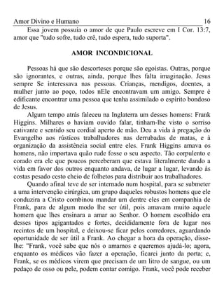 Amor Divino e Humano 16
Essa jovem possuía o amor de que Paulo escreve em I Cor. 13:7,
amor que "tudo sofre, tudo crê, tudo espera, tudo suporta".
AMOR INCONDICIONAL
Pessoas há que são descorteses porque são egoístas. Outras, porque
são ignorantes, e outras, ainda, porque lhes falta imaginação. Jesus
sempre Se interessava nas pessoas. Crianças, mendigos, doentes, a
mulher junto ao poço, todos nEle encontravam um amigo. Sempre é
edificante encontrar uma pessoa que tenha assimilado o espírito bondoso
de Jesus.
Algum tempo atrás faleceu na Inglaterra um desses homens: Frank
Higgins. Milhares o haviam ouvido falar, tinham-lhe visto o sorriso
cativante e sentido seu cordial aperto de mão. Deu a vida à pregação do
Evangelho aos rústicos trabalhadores nas derrubadas de matas, e à
organização da assistência social entre eles. Frank Higgins amava os
homens, não importava quão rude fosse o seu aspecto. Tão corpulento e
corado era ele que poucos perceberam que estava literalmente dando a
vida em favor dos outros enquanto andava, de lugar a lugar, levando às
costas pesado cesto cheio de folhetos para distribuir aos trabalhadores.
Quando afinal teve de ser internado num hospital, para se submeter
a uma intervenção cirúrgica, um grupo daqueles robustos homens que ele
conduzira a Cristo combinou mandar um dentre eles em companhia de
Frank, para de algum modo lhe ser útil, pois amavam muito aquele
homem que lhes ensinara a amar ao Senhor. O homem escolhido era
desses tipos agigantados e fortes, decididamente fora de lugar nos
recintos de um hospital, e deixou-se ficar pelos corredores, aguardando
oportunidade de ser útil a Frank. Ao chegar a hora da operação, disse-
lhe: "Frank, você sabe que nós o amamos e queremos ajudá-lo; agora,
enquanto os médicos vão fazer a operação, ficarei junto da porta; e,
Frank, se os médicos virem que precisam de um litro de sangue, ou um
pedaço de osso ou pele, podem contar comigo. Frank, você pode receber
 