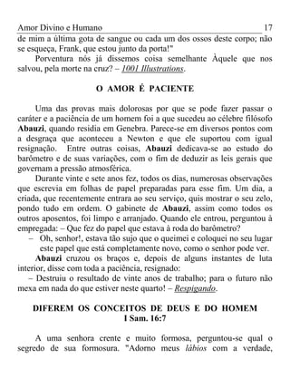 Amor Divino e Humano 17
de mim a última gota de sangue ou cada um dos ossos deste corpo; não
se esqueça, Frank, que estou junto da porta!"
Porventura nós já dissemos coisa semelhante Àquele que nos
salvou, pela morte na cruz? – 1001 Illustrations.
O AMOR É PACIENTE
Uma das provas mais dolorosas por que se pode fazer passar o
caráter e a paciência de um homem foi a que sucedeu ao célebre filósofo
Abauzi, quando residia em Genebra. Parece-se em diversos pontos com
a desgraça que aconteceu a Newton e que ele suportou com igual
resignação. Entre outras coisas, Abauzi dedicava-se ao estudo do
barômetro e de suas variações, com o fim de deduzir as leis gerais que
governam a pressão atmosférica.
Durante vinte e sete anos fez, todos os dias, numerosas observações
que escrevia em folhas de papel preparadas para esse fim. Um dia, a
criada, que recentemente entrara ao seu serviço, quis mostrar o seu zelo,
pondo tudo em ordem. O gabinete de Abauzi, assim como todos os
outros aposentos, foi limpo e arranjado. Quando ele entrou, perguntou à
empregada: – Que fez do papel que estava à roda do barômetro?
– Oh, senhor!, estava tão sujo que o queimei e coloquei no seu lugar
este papel que está completamente novo, como o senhor pode ver.
Abauzi cruzou os braços e, depois de alguns instantes de luta
interior, disse com toda a paciência, resignado:
– Destruiu o resultado de vinte anos de trabalho; para o futuro não
mexa em nada do que estiver neste quarto! – Respigando.
DIFEREM OS CONCEITOS DE DEUS E DO HOMEM
I Sam. 16:7
A uma senhora crente e muito formosa, perguntou-se qual o
segredo de sua formosura. "Adorno meus lábios com a verdade,
 