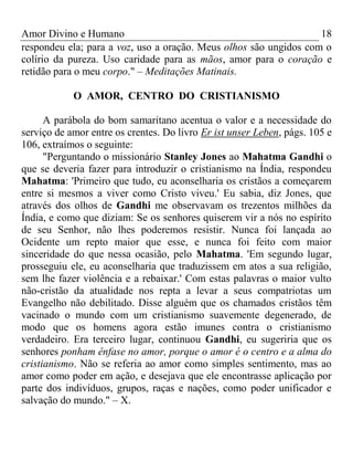 Amor Divino e Humano 18
respondeu ela; para a voz, uso a oração. Meus olhos são ungidos com o
colírio da pureza. Uso caridade para as mãos, amor para o coração e
retidão para o meu corpo." – Meditações Matinais.
O AMOR, CENTRO DO CRISTIANISMO
A parábola do bom samaritano acentua o valor e a necessidade do
serviço de amor entre os crentes. Do livro Er ist unser Leben, págs. 105 e
106, extraímos o seguinte:
"Perguntando o missionário Stanley Jones ao Mahatma Gandhi o
que se deveria fazer para introduzir o cristianismo na Índia, respondeu
Mahatma: 'Primeiro que tudo, eu aconselharia os cristãos a começarem
entre si mesmos a viver como Cristo viveu.' Eu sabia, diz Jones, que
através dos olhos de Gandhi me observavam os trezentos milhões da
Índia, e como que diziam: Se os senhores quiserem vir a nós no espírito
de seu Senhor, não lhes poderemos resistir. Nunca foi lançada ao
Ocidente um repto maior que esse, e nunca foi feito com maior
sinceridade do que nessa ocasião, pelo Mahatma. 'Em segundo lugar,
prosseguiu ele, eu aconselharia que traduzissem em atos a sua religião,
sem lhe fazer violência e a rebaixar.' Com estas palavras o maior vulto
não-cristão da atualidade nos repta a levar a seus compatriotas um
Evangelho não debilitado. Disse alguém que os chamados cristãos têm
vacinado o mundo com um cristianismo suavemente degenerado, de
modo que os homens agora estão imunes contra o cristianismo
verdadeiro. Era terceiro lugar, continuou Gandhi, eu sugeriria que os
senhores ponham ênfase no amor, porque o amor é o centro e a alma do
cristianismo. Não se referia ao amor como simples sentimento, mas ao
amor como poder em ação, e desejava que ele encontrasse aplicação por
parte dos indivíduos, grupos, raças e nações, como poder unificador e
salvação do mundo." – X.
 